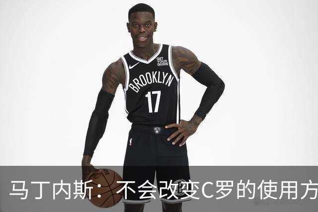 马丁内斯：不会改变C罗的使用方式，需要进球就要让他留在场上